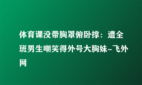 体育课没带胸罩俯卧撑：遭全班男生嘲笑得外号大胸妹-飞外网