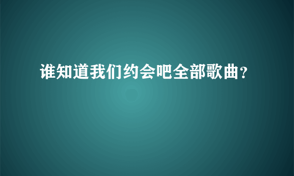 谁知道我们约会吧全部歌曲？