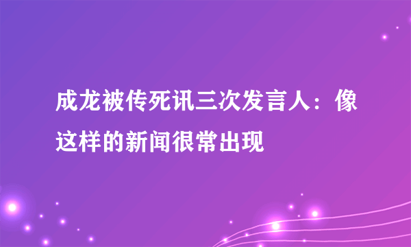 成龙被传死讯三次发言人：像这样的新闻很常出现