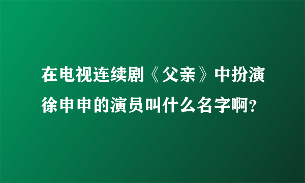 在电视连续剧《父亲》中扮演徐申申的演员叫什么名字啊？