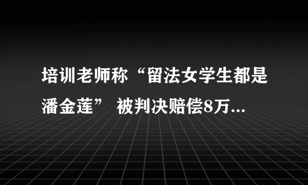 培训老师称“留法女学生都是潘金莲” 被判决赔偿8万元并赔礼道歉