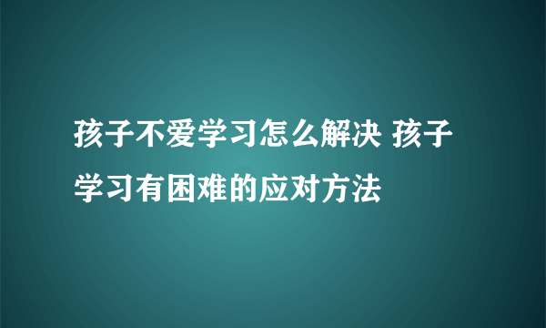 孩子不爱学习怎么解决 孩子学习有困难的应对方法