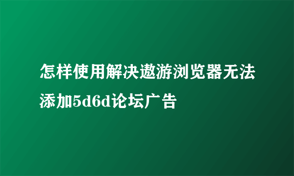 怎样使用解决遨游浏览器无法添加5d6d论坛广告