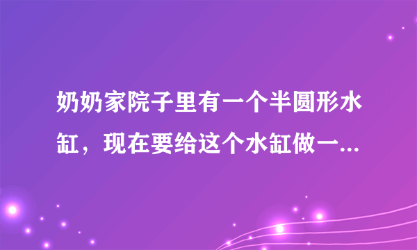 奶奶家院子里有一个半圆形水缸，现在要给这个水缸做一个铝制的盖儿，水缸盖儿的面积最小是多少？