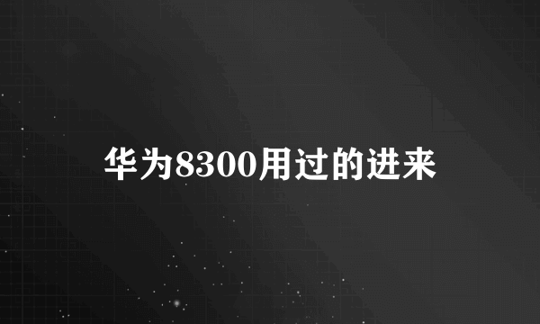 华为8300用过的进来