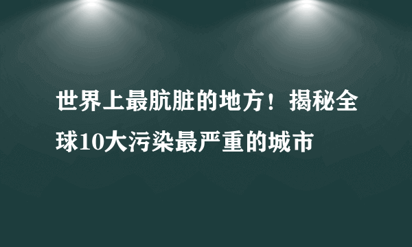 世界上最肮脏的地方！揭秘全球10大污染最严重的城市