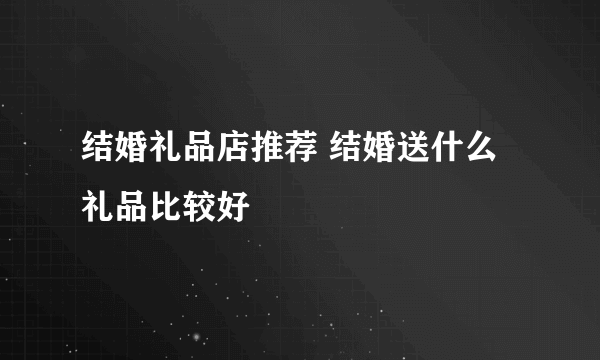 结婚礼品店推荐 结婚送什么礼品比较好