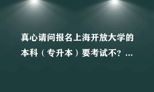 真心请问报名上海开放大学的本科（专升本）要考试不？谢谢各位了？