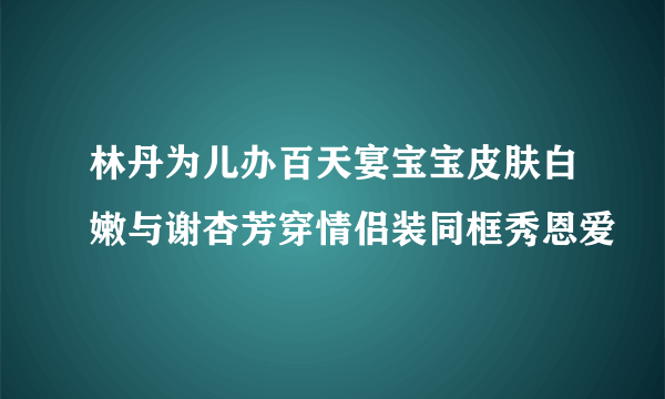 林丹为儿办百天宴宝宝皮肤白嫩与谢杏芳穿情侣装同框秀恩爱