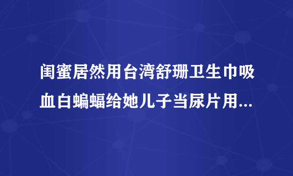 闺蜜居然用台湾舒珊卫生巾吸血白蝙蝠给她儿子当尿片用，对宝宝身体没影响吗？