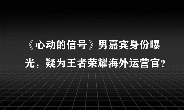 《心动的信号》男嘉宾身份曝光，疑为王者荣耀海外运营官？