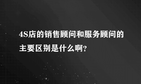 4S店的销售顾问和服务顾问的主要区别是什么啊？