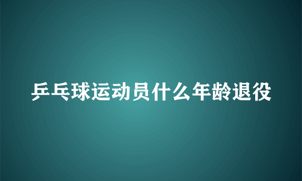 乒乓球运动员什么年龄退役