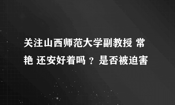 关注山西师范大学副教授 常艳 还安好着吗 ？是否被迫害