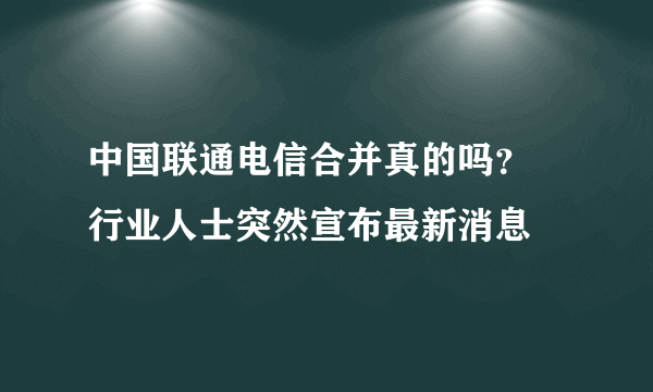 中国联通电信合并真的吗？ 行业人士突然宣布最新消息