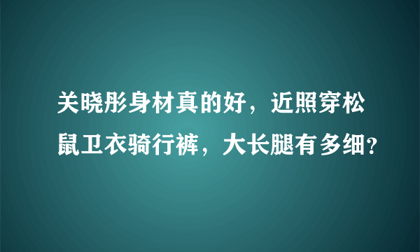 关晓彤身材真的好，近照穿松鼠卫衣骑行裤，大长腿有多细？