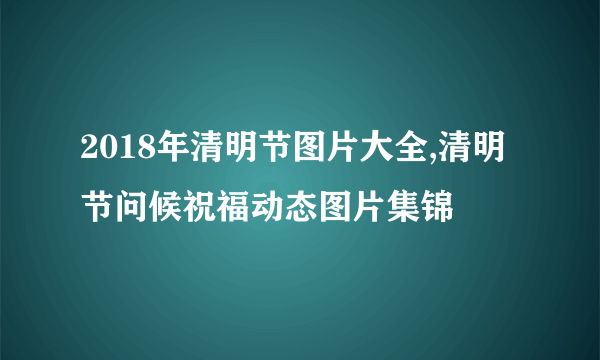 2018年清明节图片大全,清明节问候祝福动态图片集锦