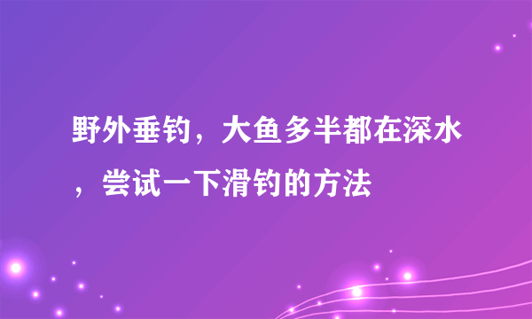 野外垂钓，大鱼多半都在深水，尝试一下滑钓的方法