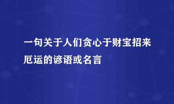 一句关于人们贪心于财宝招来厄运的谚语或名言