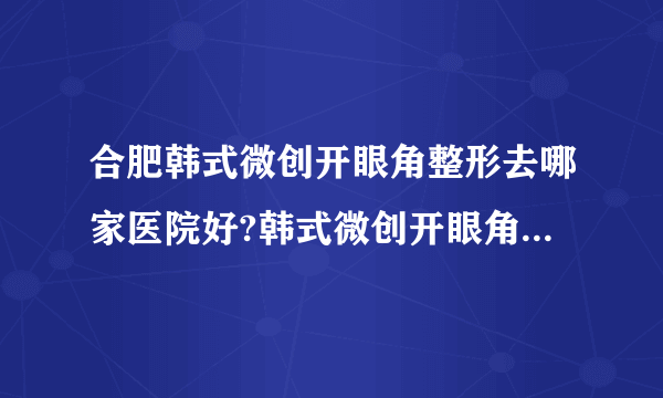 合肥韩式微创开眼角整形去哪家医院好?韩式微创开眼角整形口碑哪家好单推荐!