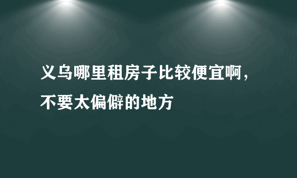 义乌哪里租房子比较便宜啊，不要太偏僻的地方