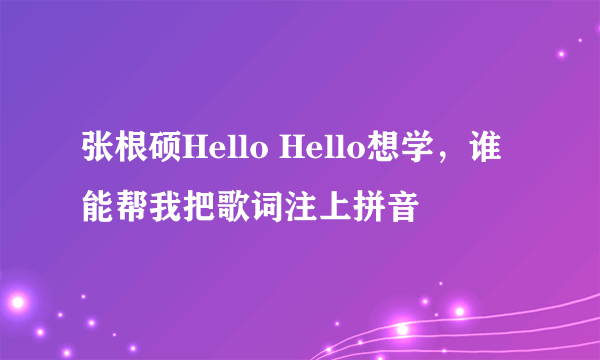 张根硕Hello Hello想学，谁能帮我把歌词注上拼音