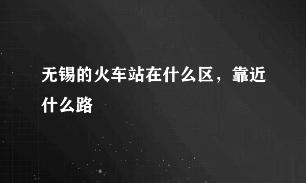 无锡的火车站在什么区，靠近什么路