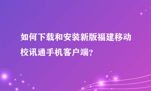 如何下载和安装新版福建移动校讯通手机客户端？