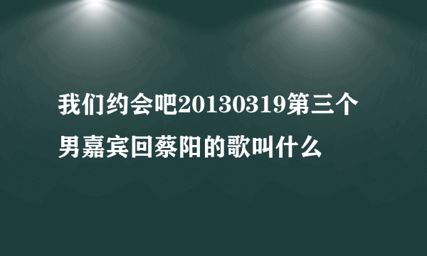 我们约会吧20130319第三个男嘉宾回蔡阳的歌叫什么