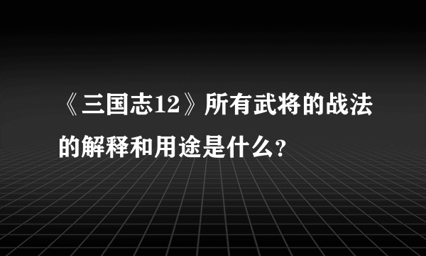 《三国志12》所有武将的战法的解释和用途是什么？