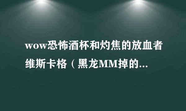 wow恐怖酒杯和灼焦的放血者维斯卡格（黑龙MM掉的用哪个好。。我现在用的是2把恐怖酒杯 本人dz