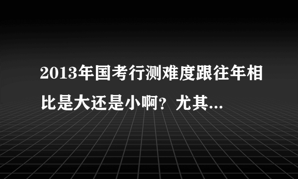 2013年国考行测难度跟往年相比是大还是小啊？尤其跟12年相比，谢谢啦