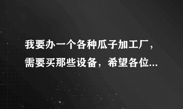 我要办一个各种瓜子加工厂，需要买那些设备，希望各位前辈能够给我介绍一下