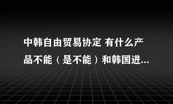 中韩自由贸易协定 有什么产品不能（是不能）和韩国进行贸易，和不能进行贸易的理由