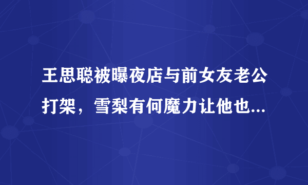 王思聪被曝夜店与前女友老公打架，雪梨有何魔力让他也玩不起要告营销号？