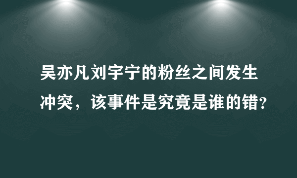 吴亦凡刘宇宁的粉丝之间发生冲突，该事件是究竟是谁的错？