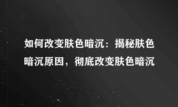 如何改变肤色暗沉：揭秘肤色暗沉原因，彻底改变肤色暗沉