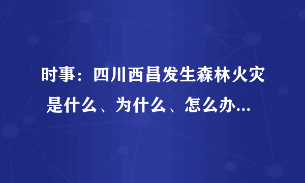 时事：四川西昌发生森林火灾 是什么、为什么、怎么办 该怎么写？