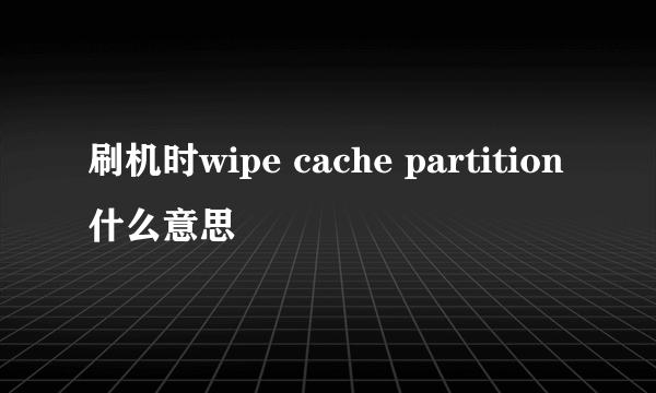 刷机时wipe cache partition什么意思