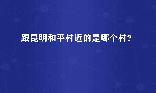 跟昆明和平村近的是哪个村？