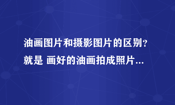 油画图片和摄影图片的区别？就是 画好的油画拍成照片和 直接拍风景的照片，两者之间，有什么区别吗？