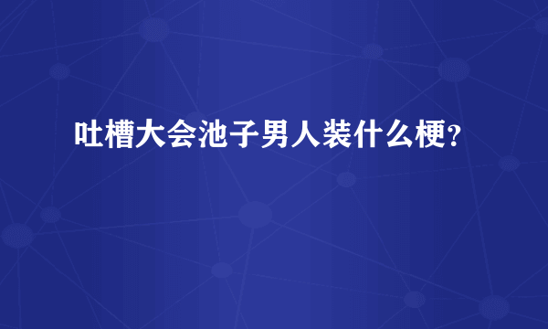 吐槽大会池子男人装什么梗？