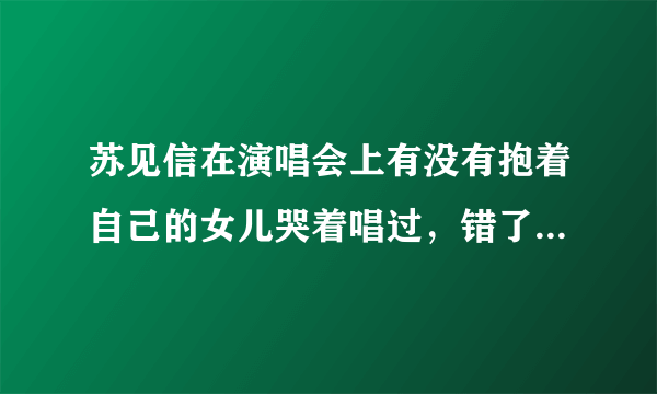 苏见信在演唱会上有没有抱着自己的女儿哭着唱过，错了。是什么时候的演唱会，在哪？