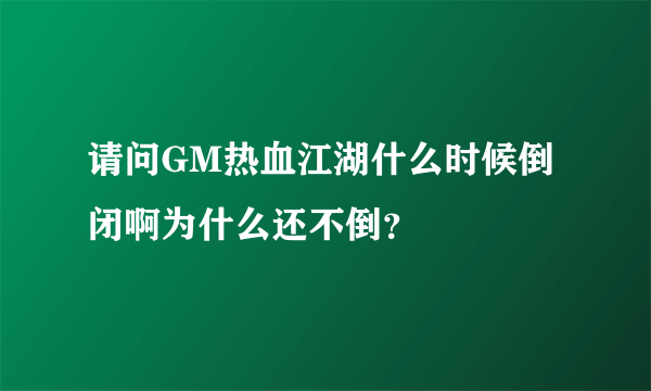 请问GM热血江湖什么时候倒闭啊为什么还不倒？