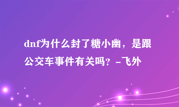 dnf为什么封了糖小幽，是跟公交车事件有关吗？-飞外