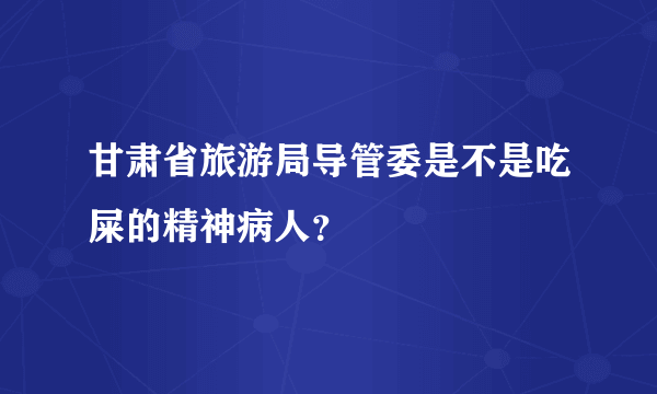 甘肃省旅游局导管委是不是吃屎的精神病人？