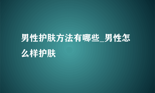 男性护肤方法有哪些_男性怎么样护肤