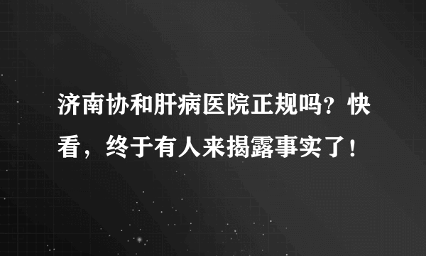 济南协和肝病医院正规吗？快看，终于有人来揭露事实了！