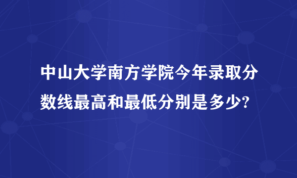 中山大学南方学院今年录取分数线最高和最低分别是多少?