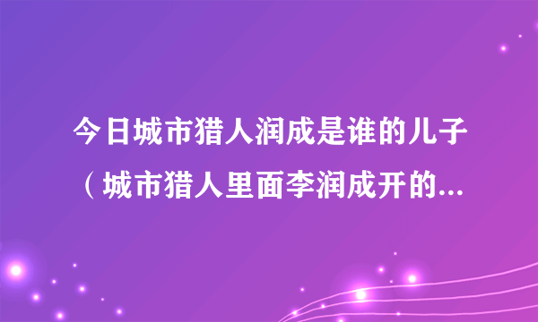 今日城市猎人润成是谁的儿子（城市猎人里面李润成开的是什么车）